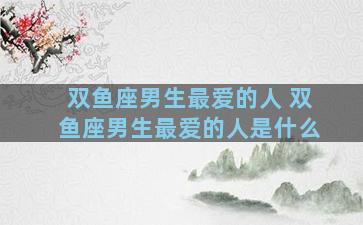 双鱼座男生最爱的人 双鱼座男生最爱的人是什么